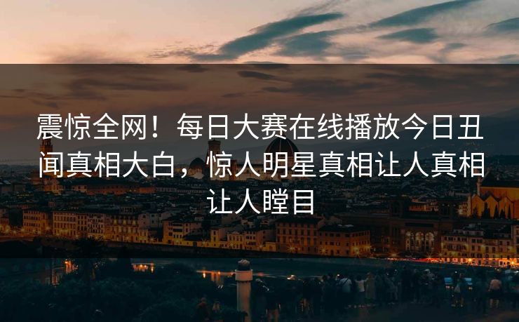 震惊全网！每日大赛在线播放今日丑闻真相大白，惊人明星真相让人真相让人瞠目