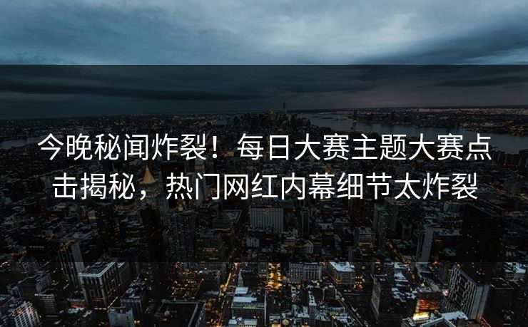 今晚秘闻炸裂！每日大赛主题大赛点击揭秘，热门网红内幕细节太炸裂