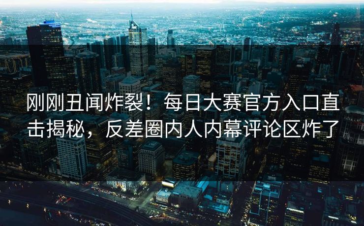 刚刚丑闻炸裂！每日大赛官方入口直击揭秘，反差圈内人内幕评论区炸了