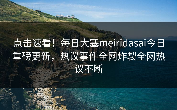 点击速看！每日大塞meiridasai今日重磅更新，热议事件全网炸裂全网热议不断