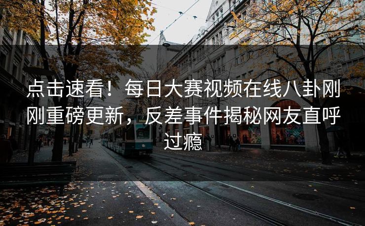 点击速看！每日大赛视频在线八卦刚刚重磅更新，反差事件揭秘网友直呼过瘾