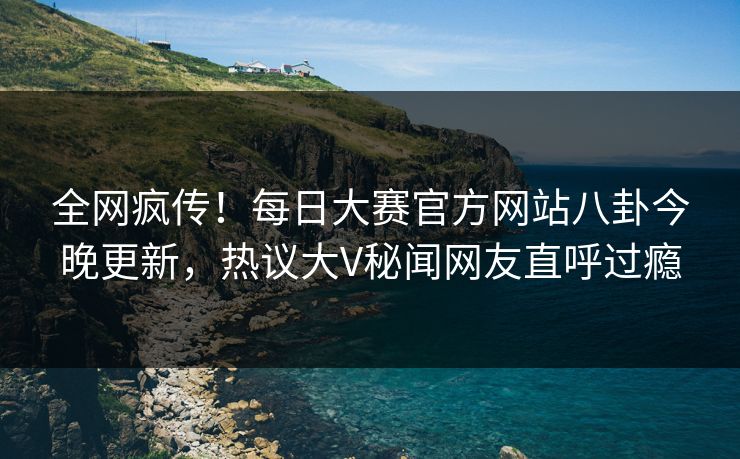 全网疯传！每日大赛官方网站八卦今晚更新，热议大V秘闻网友直呼过瘾
