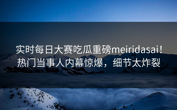 实时每日大赛吃瓜重磅meiridasai！热门当事人内幕惊爆，细节太炸裂