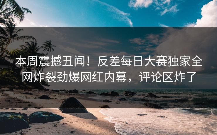 本周震撼丑闻！反差每日大赛独家全网炸裂劲爆网红内幕，评论区炸了