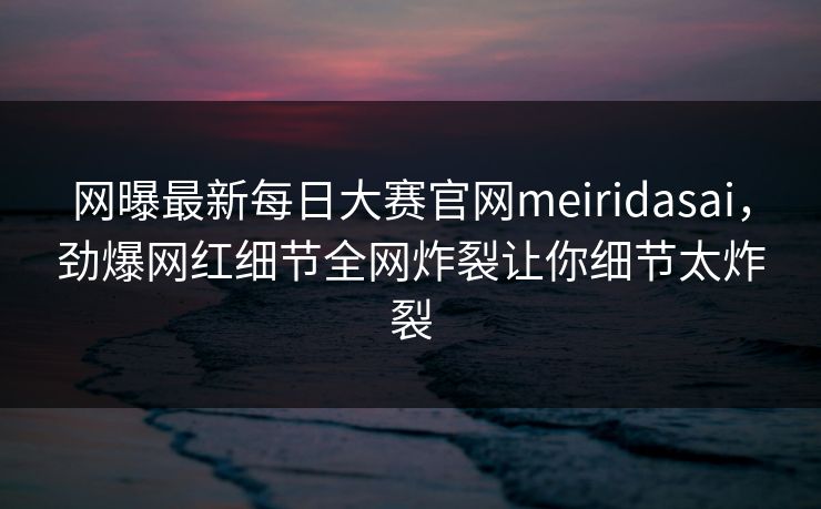 网曝最新每日大赛官网meiridasai，劲爆网红细节全网炸裂让你细节太炸裂