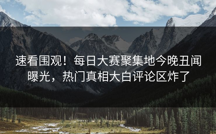 速看围观！每日大赛聚集地今晚丑闻曝光，热门真相大白评论区炸了
