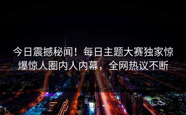 今日震撼秘闻！每日主题大赛独家惊爆惊人圈内人内幕，全网热议不断