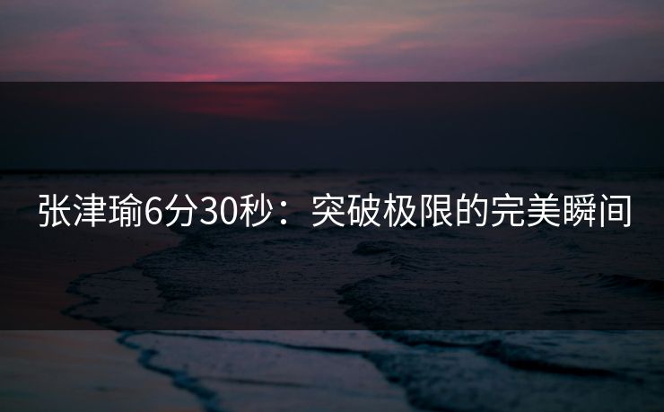 张津瑜6分30秒：突破极限的完美瞬间