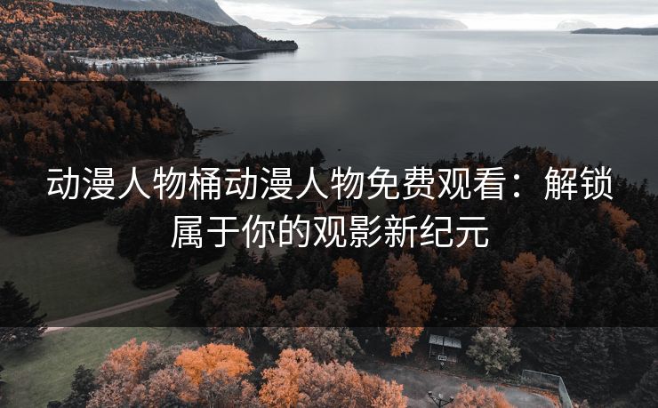 动漫人物桶动漫人物免费观看：解锁属于你的观影新纪元