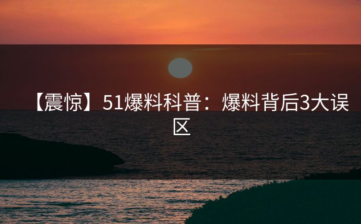 【震惊】51爆料科普：爆料背后3大误区