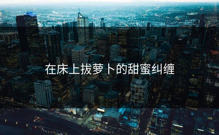 在床上拔萝卜的甜蜜纠缠