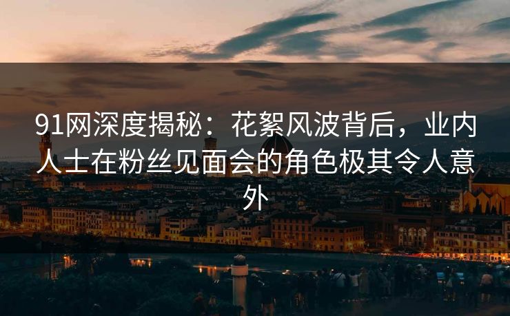 91网深度揭秘：花絮风波背后，业内人士在粉丝见面会的角色极其令人意外