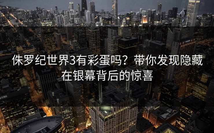 侏罗纪世界3有彩蛋吗？带你发现隐藏在银幕背后的惊喜
