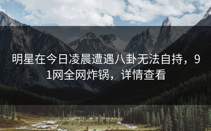 明星在今日凌晨遭遇八卦无法自持，91网全网炸锅，详情查看