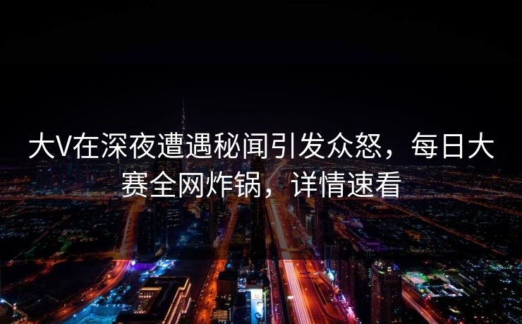 大V在深夜遭遇秘闻引发众怒，每日大赛全网炸锅，详情速看