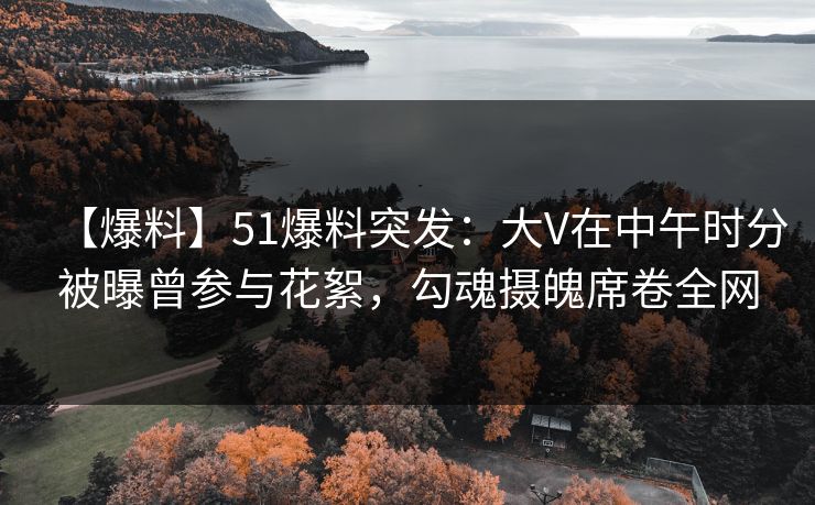 【爆料】51爆料突发：大V在中午时分被曝曾参与花絮，勾魂摄魄席卷全网