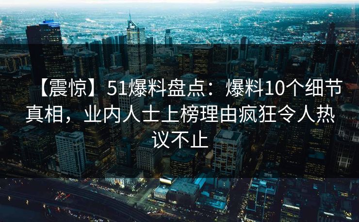 【震惊】51爆料盘点：爆料10个细节真相，业内人士上榜理由疯狂令人热议不止