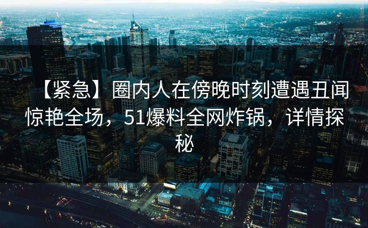 【紧急】圈内人在傍晚时刻遭遇丑闻惊艳全场，51爆料全网炸锅，详情探秘