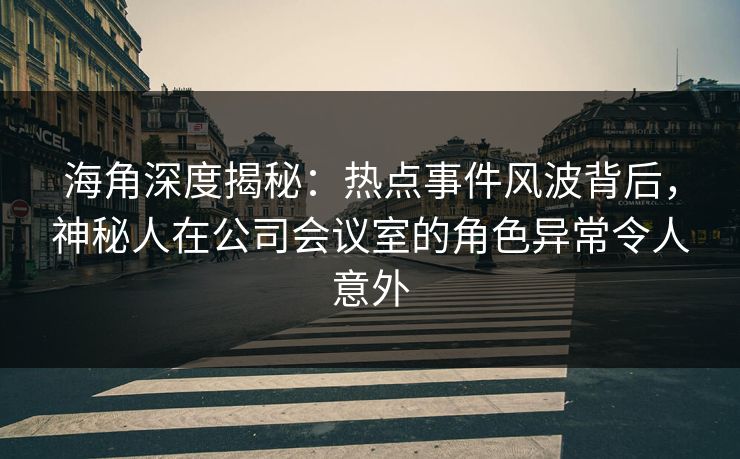 海角深度揭秘：热点事件风波背后，神秘人在公司会议室的角色异常令人意外
