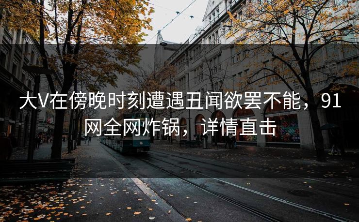 大V在傍晚时刻遭遇丑闻欲罢不能，91网全网炸锅，详情直击