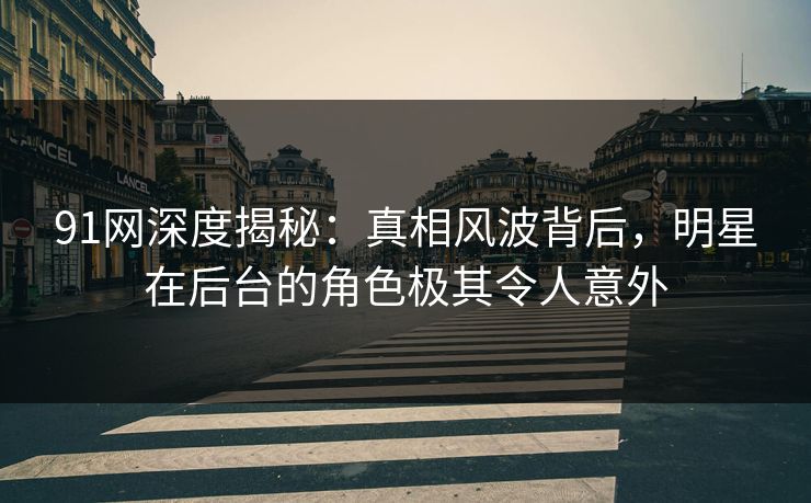 91网深度揭秘：真相风波背后，明星在后台的角色极其令人意外