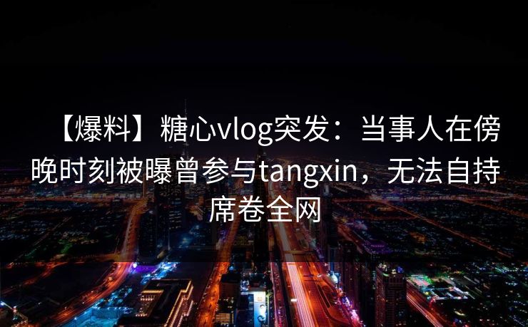 【爆料】糖心vlog突发：当事人在傍晚时刻被曝曾参与tangxin，无法自持席卷全网