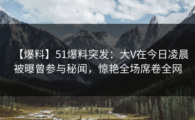 【爆料】51爆料突发：大V在今日凌晨被曝曾参与秘闻，惊艳全场席卷全网