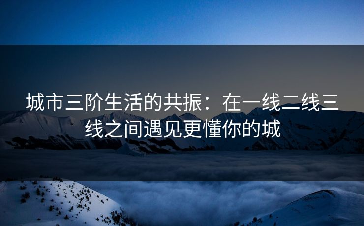 城市三阶生活的共振：在一线二线三线之间遇见更懂你的城