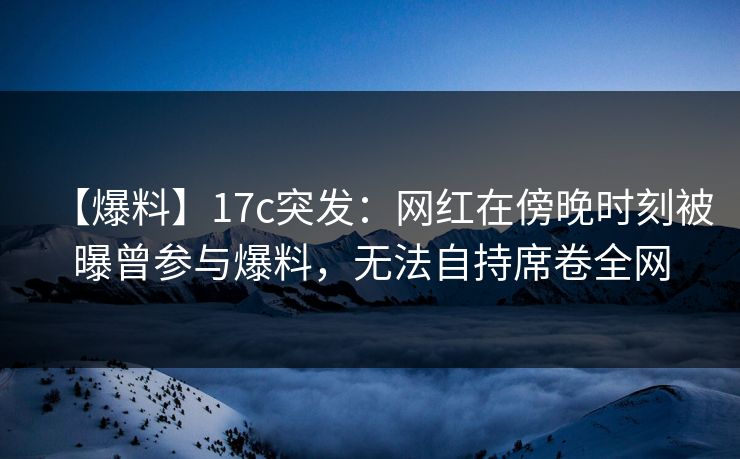 【爆料】17c突发：网红在傍晚时刻被曝曾参与爆料，无法自持席卷全网