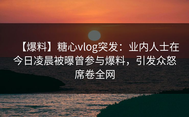 【爆料】糖心vlog突发：业内人士在今日凌晨被曝曾参与爆料，引发众怒席卷全网