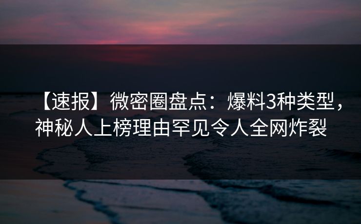 【速报】微密圈盘点：爆料3种类型，神秘人上榜理由罕见令人全网炸裂
