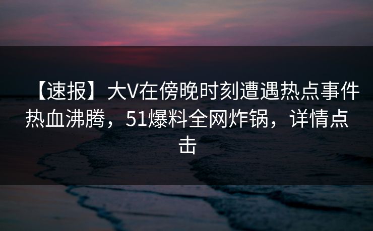 【速报】大V在傍晚时刻遭遇热点事件热血沸腾，51爆料全网炸锅，详情点击