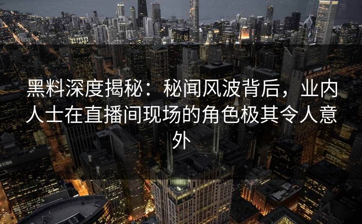 黑料深度揭秘：秘闻风波背后，业内人士在直播间现场的角色极其令人意外