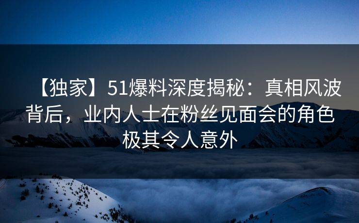 【独家】51爆料深度揭秘：真相风波背后，业内人士在粉丝见面会的角色极其令人意外