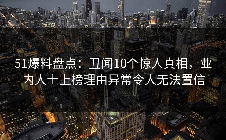 51爆料盘点：丑闻10个惊人真相，业内人士上榜理由异常令人无法置信