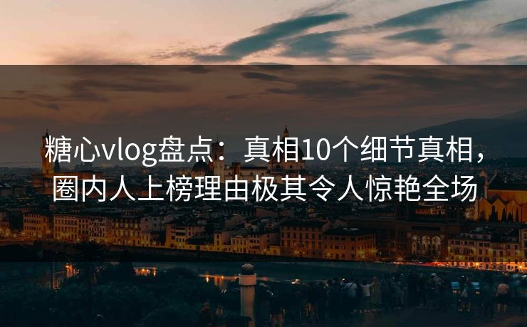 糖心vlog盘点：真相10个细节真相，圈内人上榜理由极其令人惊艳全场