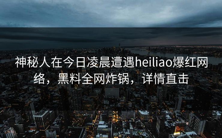 神秘人在今日凌晨遭遇heiliao爆红网络，黑料全网炸锅，详情直击
