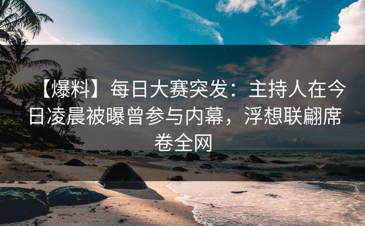【爆料】每日大赛突发：主持人在今日凌晨被曝曾参与内幕，浮想联翩席卷全网