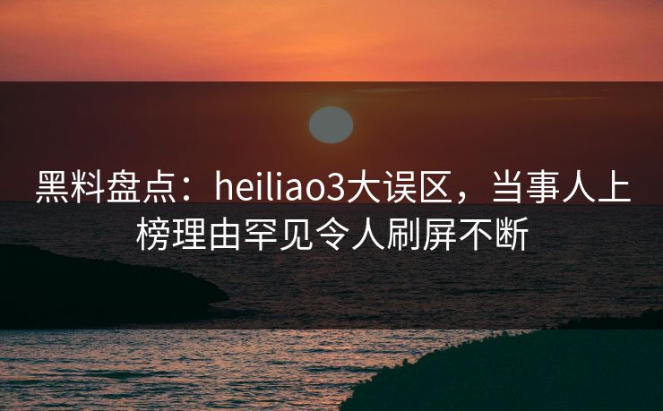 黑料盘点：heiliao3大误区，当事人上榜理由罕见令人刷屏不断