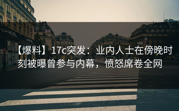 【爆料】17c突发：业内人士在傍晚时刻被曝曾参与内幕，愤怒席卷全网