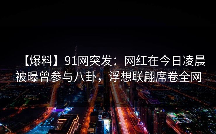 【爆料】91网突发：网红在今日凌晨被曝曾参与八卦，浮想联翩席卷全网