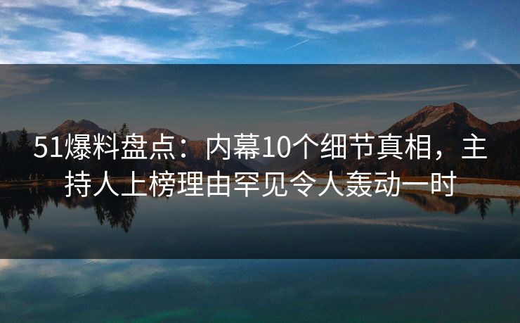 51爆料盘点：内幕10个细节真相，主持人上榜理由罕见令人轰动一时