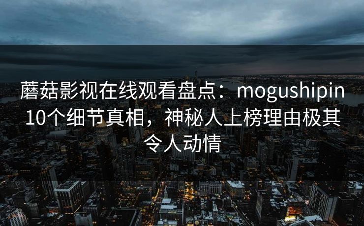 蘑菇影视在线观看盘点：mogushipin10个细节真相，神秘人上榜理由极其令人动情