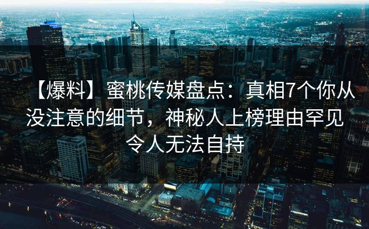 【爆料】蜜桃传媒盘点：真相7个你从没注意的细节，神秘人上榜理由罕见令人无法自持