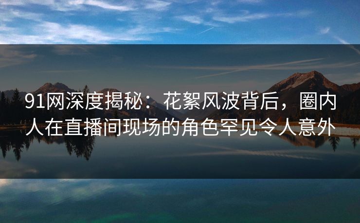 91网深度揭秘：花絮风波背后，圈内人在直播间现场的角色罕见令人意外