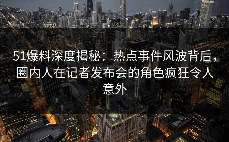 51爆料深度揭秘：热点事件风波背后，圈内人在记者发布会的角色疯狂令人意外