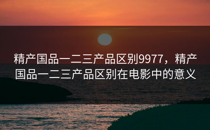 精产国品一二三产品区别9977，精产国品一二三产品区别在电影中的意义