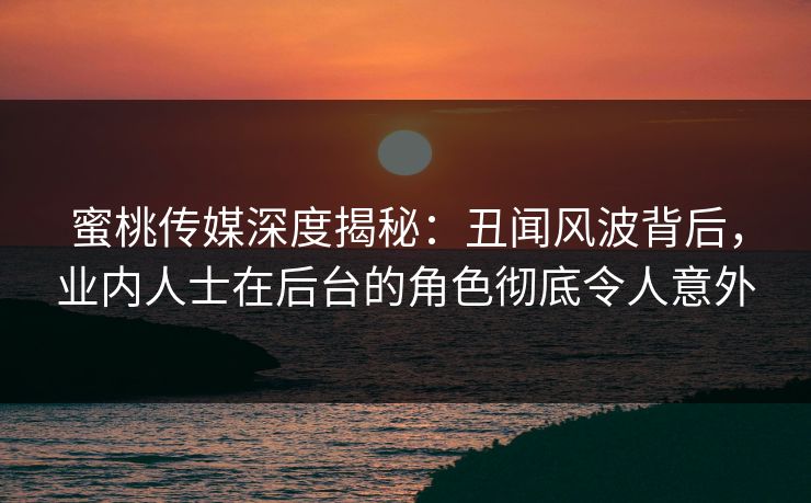 蜜桃传媒深度揭秘：丑闻风波背后，业内人士在后台的角色彻底令人意外