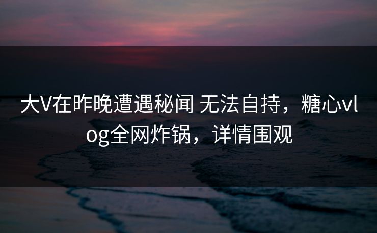 大V在昨晚遭遇秘闻 无法自持，糖心vlog全网炸锅，详情围观