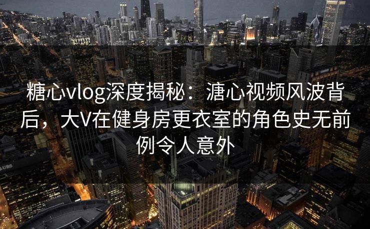 糖心vlog深度揭秘：溏心视频风波背后，大V在健身房更衣室的角色史无前例令人意外